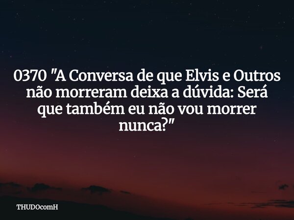0370 "A Conversa de que Elvis e Outros não morreram deixa a dúvida: Será que também eu não vou morrer nunca?"... Frase de THUDOcomH.