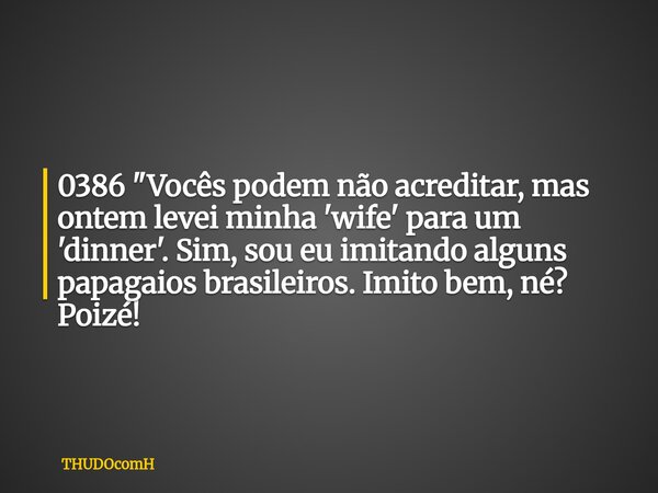 0386 "Vocês podem não acreditar, mas ontem levei minha 'wife' para um 'dinner'. Sim, sou eu imitando alguns papagaios brasileiros. Imito bem, né? Poizé!... Frase de THUDOcomH.