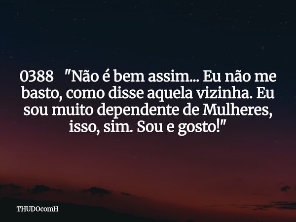 0388 "Não é bem assim... Eu não me basto, como disse aquela vizinha. Eu sou muito dependente de Mulheres, isso, sim. Sou e gosto!"... Frase de THUDOcomH.