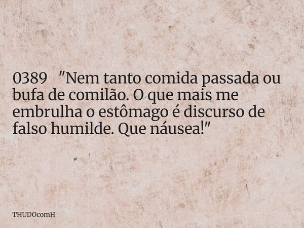 0389 "Nem tanto comida passada ou bufa de comilão. O que mais me embrulha o estômago é discurso de falso humilde. Que náusea!"... Frase de THUDOcomH.