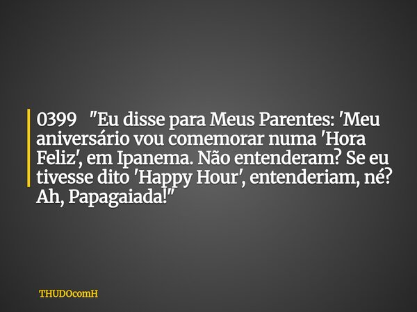 0399 "Eu disse para Meus Parentes: 'Meu aniversário vou comemorar numa 'Hora Feliz', em Ipanema. Não entenderam? Se eu tivesse dito 'Happy Hour', entenderi... Frase de THUDOcomH.