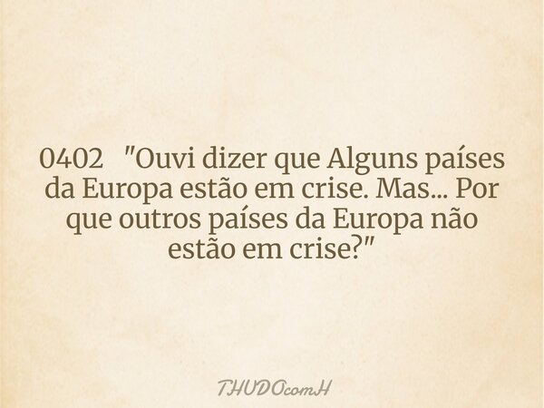 0402 "Ouvi dizer que Alguns países da Europa estão em crise. Mas... Por que outros países da Europa não estão em crise?"... Frase de THUDOcomH.