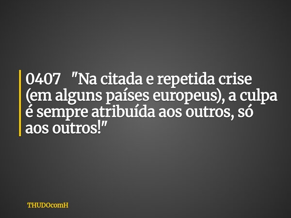 0407 "Na citada e repetida crise (em alguns países europeus), a culpa é sempre atribuída aos outros, só aos outros!"... Frase de THUDOcomH.