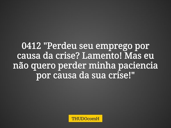 0412 "Perdeu seu emprego por causa da crise? Lamento! Mas eu não quero perder minha paciencia por causa da sua crise!"... Frase de THUDOcomH.