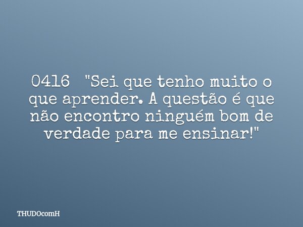 0416 "Sei que tenho muito o que aprender. A questão é que não encontro ninguém bom de verdade para me ensinar!"... Frase de THUDOcomH.