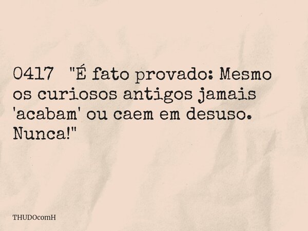 0417 "É fato provado: Mesmo os curiosos antigos jamais 'acabam' ou caem em desuso. Nunca!"... Frase de THUDOcomH.