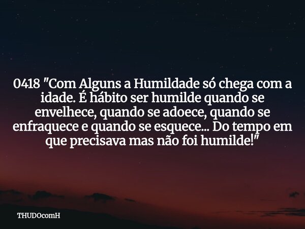 0418 "Com Alguns a Humildade só chega com a idade. É hábito ser humilde quando se envelhece, quando se adoece, quando se enfraquece e quando se esquece... ... Frase de THUDOcomH.