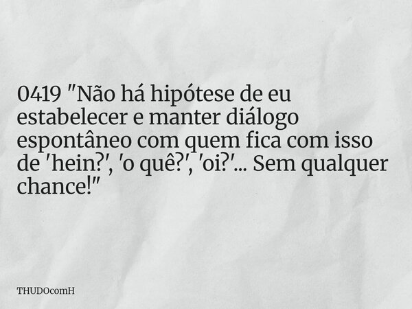 0419 "Não há hipótese de eu estabelecer e manter diálogo espontâneo com quem fica com isso de 'hein?', 'o quê?', 'oi?'... Sem qualquer chance!"... Frase de THUDOcomH.