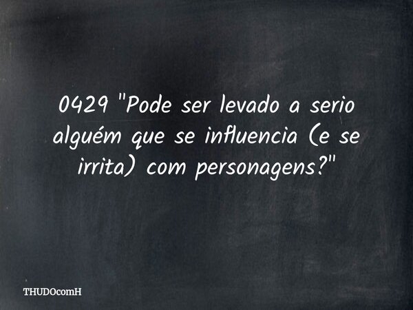 0429 "Pode ser levado a serio alguém que se influencia (e se irrita) com personagens?"... Frase de THUDOcomH.