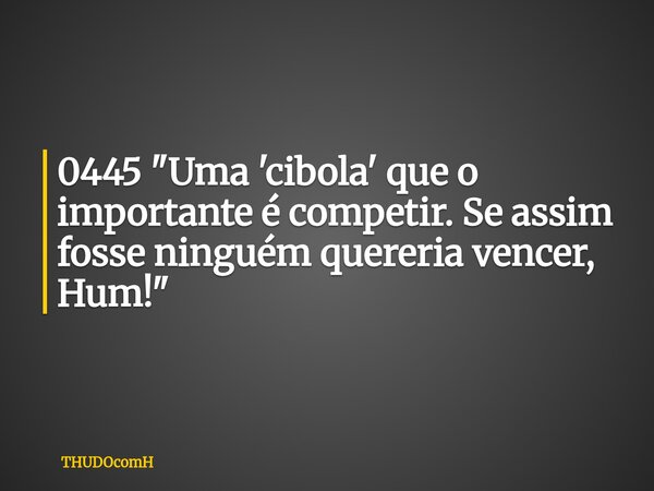 0445 "Uma 'cibola' que o importante é competir. Se assim fosse ninguém quereria vencer, Hum!"... Frase de THUDOcomH.