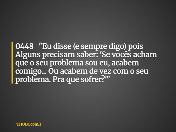0448 "Eu disse (e sempre digo) pois Alguns precisam saber: 'Se vocês acham que o seu problema sou eu, acabem comigo... Ou acabem de vez com o seu problema.... Frase de THUDOcomH.