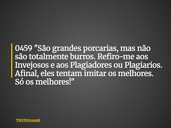 0459 "São grandes porcarias, mas não são totalmente burros. Refiro-me aos Invejosos e aos Plagiadores ou Plagiarios. Afinal, eles tentam imitar os melhores... Frase de THUDOcomH.