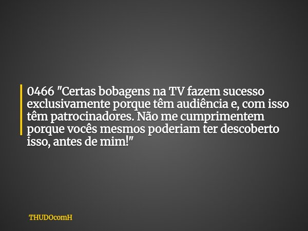 0466 "Certas bobagens na TV fazem sucesso exclusivamente porque têm audiência e, com isso têm patrocinadores. Não me cumprimentem porque vocês mesmos poder... Frase de THUDOcomH.
