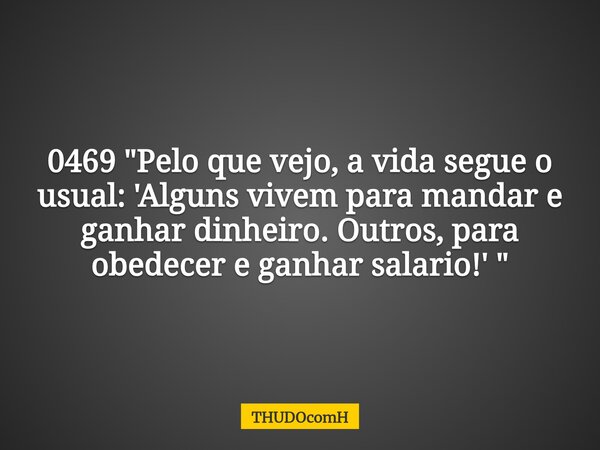 0469 "Pelo que vejo, a vida segue o usual: 'Alguns vivem para mandar e ganhar dinheiro. Outros, para obedecer e ganhar salario!' "... Frase de THUDOcomH.