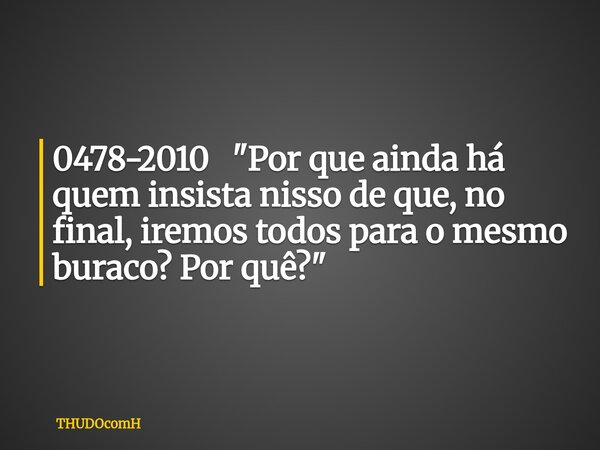 0478-2010 "Por que ainda há quem insista nisso de que, no final, iremos todos para o mesmo buraco? Por quê?"... Frase de THUDOcomH.