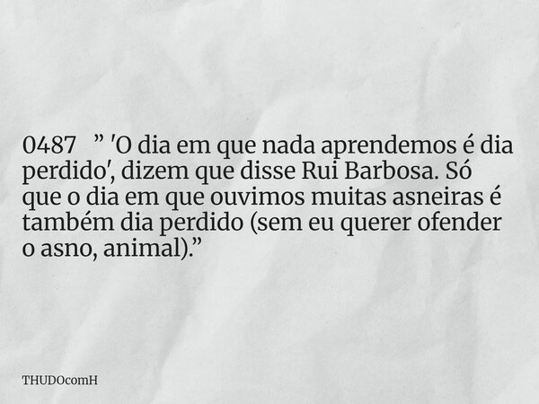 0487 ” 'O dia em que nada aprendemos é dia perdido', dizem que disse Rui Barbosa. Só que o dia em que ouvimos muitas asneiras é também dia perdido (sem eu quere... Frase de THUDOcomH.