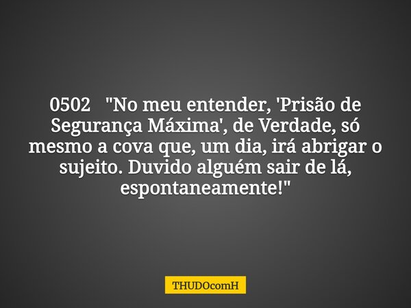 0502 "No meu entender, 'Prisão de Segurança Máxima', de Verdade, só mesmo a cova que, um dia, irá abrigar o sujeito. Duvido alguém sair de lá, espontaneame... Frase de THUDOcomH.