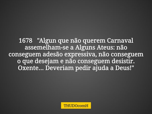 1678 "Algun que não querem Carnaval assemelham-se a Alguns Ateus: não conseguem adesão expressiva, não conseguem o que desejam e não conseguem desistir. Ox... Frase de THUDOcomH.