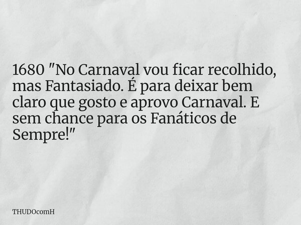 1680 "No Carnaval vou ficar recolhido, mas Fantasiado. É para deixar bem claro que gosto e aprovo Carnaval. E sem chance para os Fanáticos de Sempre!"... Frase de THUDOcomH.