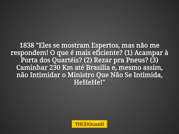1838 "Eles se mostram Espertos, mas não me respondem! O que é mais eficiente? (1) Acampar à Porta dos Quartéis? (2) Rezar pra Pneus? (3) Caminhar 230 Km at... Frase de THUDOcomH.