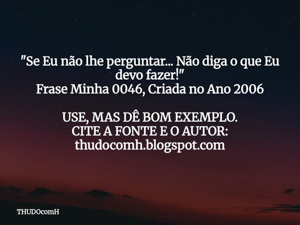 "Se Eu não lhe perguntar... Não diga o que Eu devo fazer!" Frase Minha 0046, Criada no Ano 2006 USE, MAS DÊ BOM EXEMPLO. CITE A FONTE E O AUTOR: thudo... Frase de THUDOcomH.