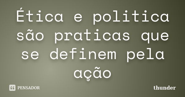 Ética e politica são praticas que se definem pela ação... Frase de Thunder.