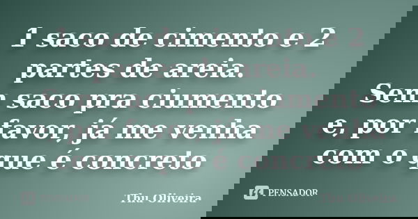 1 saco de cimento e 2 partes de areia. Sem saco pra ciumento e, por favor, já me venha com o que é concreto... Frase de Thu Oliveira.
