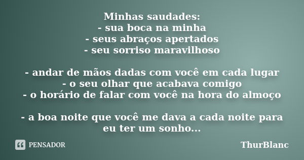 Minhas saudades: - sua boca na minha - seus abraços apertados - seu sorriso maravilhoso - andar de mãos dadas com você em cada lugar - o seu olhar que acabava c... Frase de ThurBlanc.