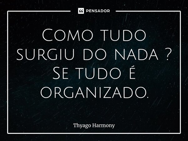 Como tudo surgiu do nada ? Se tudo é organizado.... Frase de Thyago Harmony.