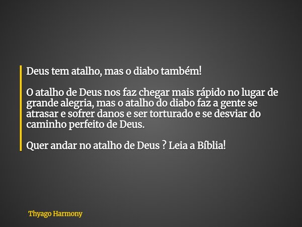 Deus tem atalho, mas o diabo também! O atalho de Deus nos faz chegar mais rápido no lugar de grande alegria, mas o atalho do diabo faz a gente se atrasar e sofr... Frase de Thyago Harmony.