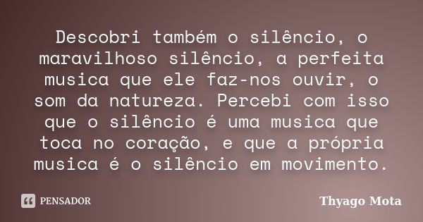 Descobri também o silêncio, o maravilhoso silêncio, a perfeita musica que ele faz-nos ouvir, o som da natureza. Percebi com isso que o silêncio é uma musica que... Frase de Thyago Mota.