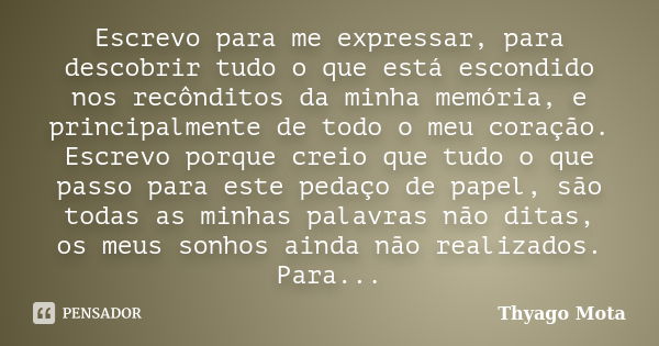 Escrevo para me expressar, para descobrir tudo o que está escondido nos recônditos da minha memória, e principalmente de todo o meu coração. Escrevo porque crei... Frase de Thyago Mota.