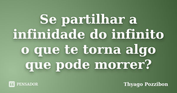 Se partilhar a infinidade do infinito o que te torna algo que pode morrer?... Frase de Thyago Pozzibon.