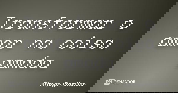 Transformar o amor na coisa amada... Frase de Thyago Pozzibon.