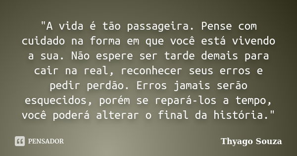 "A vida é tão passageira. Pense com cuidado na forma em que você está vivendo a sua. Não espere ser tarde demais para cair na real, reconhecer seus erros e... Frase de Thyago Souza.