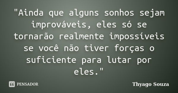 "Ainda que alguns sonhos sejam improváveis, eles só se tornarão realmente impossíveis se você não tiver forças o suficiente para lutar por eles."... Frase de Thyago Souza.