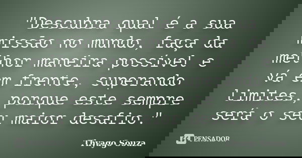 "Descubra qual é a sua missão no mundo, faça da melhor maneira possível e vá em frente, superando limites, porque este sempre será o seu maior desafio.&quo... Frase de Thyago Souza.