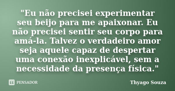 "Eu não precisei experimentar seu beijo para me apaixonar. Eu não precisei sentir seu corpo para amá-la. Talvez o verdadeiro amor seja aquele capaz de desp... Frase de Thyago Souza.