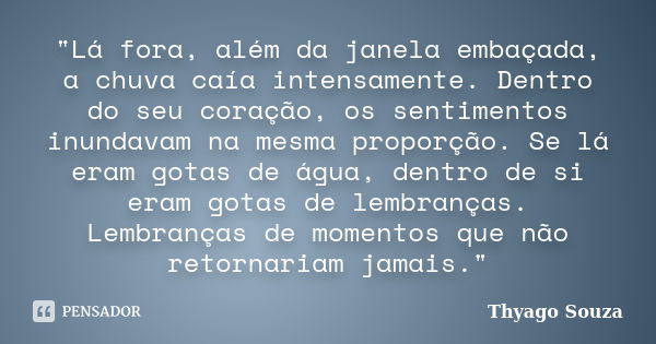 "Lá fora, além da janela embaçada, a chuva caía intensamente. Dentro do seu coração, os sentimentos inundavam na mesma proporção. Se lá eram gotas de água,... Frase de Thyago Souza.