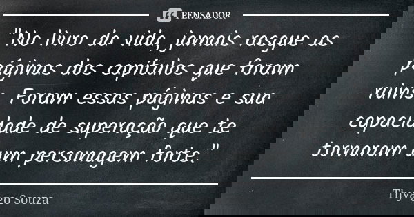 "No livro da vida, jamais rasgue as páginas dos capítulos que foram ruins. Foram essas páginas e sua capacidade de superação que te tornaram um personagem ... Frase de Thyago Souza.