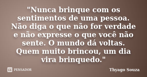 "Nunca brinque com os sentimentos de uma pessoa. Não diga o que não for verdade e não expresse o que você não sente. O mundo dá voltas. Quem muito brincou,... Frase de Thyago Souza.