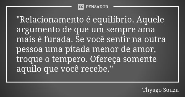 "Relacionamento é equilíbrio. Aquele argumento de que um sempre ama mais é furada. Se você sentir na outra pessoa uma pitada menor de amor, troque o temper... Frase de Thyago Souza.