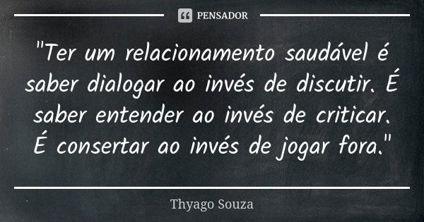 "Ter um relacionamento saudável é saber dialogar ao invés de discutir. É saber entender ao invés de criticar. É consertar ao invés de jogar fora."... Frase de Thyago Souza.