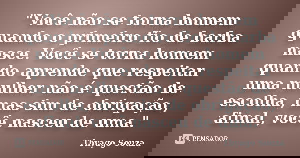 "Você não se torna homem quando o primeiro fio de barba nasce. Você se torna homem quando aprende que respeitar uma mulher não é questão de escolha, mas si... Frase de Thyago Souza.
