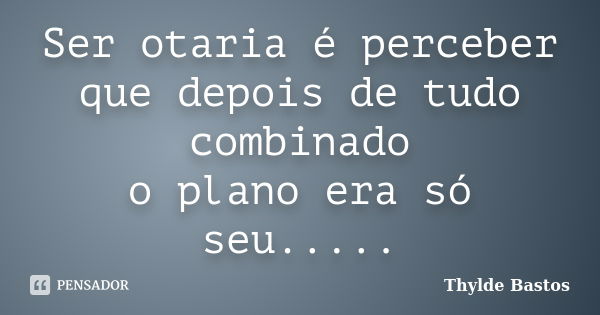 Ser otaria é perceber que depois de tudo combinado o plano era só seu........ Frase de Thylde Bastos.