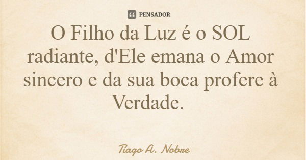 O Filho da Luz é o SOL radiante, d'Ele emana o Amor sincero e da sua boca profere à Verdade.... Frase de Tiago A. Nobre.