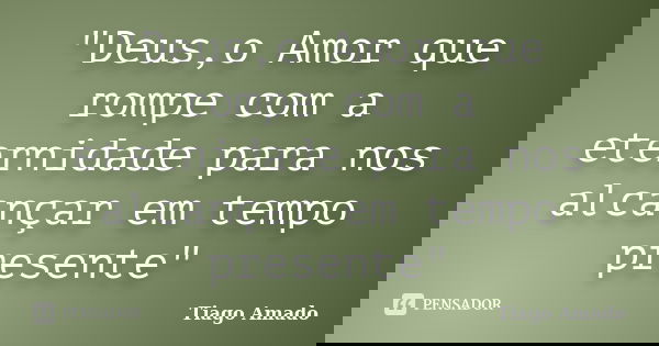 "Deus,o Amor que rompe com a eternidade para nos alcançar em tempo presente"... Frase de Tiago Amado.