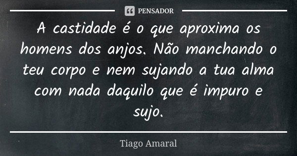 A castidade é o que aproxima os homens dos anjos. Não manchando o teu corpo e nem sujando a tua alma com nada daquilo que é impuro e sujo.... Frase de Tiago Amaral.