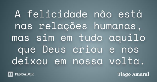 A felicidade não está nas relações humanas, mas sim em tudo aquilo que Deus criou e nos deixou em nossa volta.... Frase de Tiago Amaral.