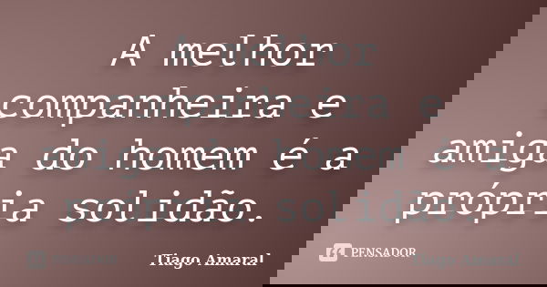 A melhor companheira e amiga do homem é a própria solidão.... Frase de Tiago Amaral.